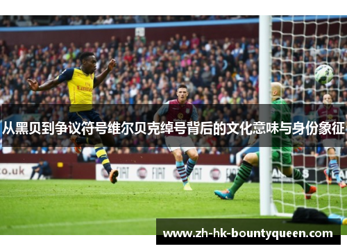 从黑贝到争议符号维尔贝克绰号背后的文化意味与身份象征 从黑贝到争议符号维尔贝克绰号背后的文化意味与身份象征