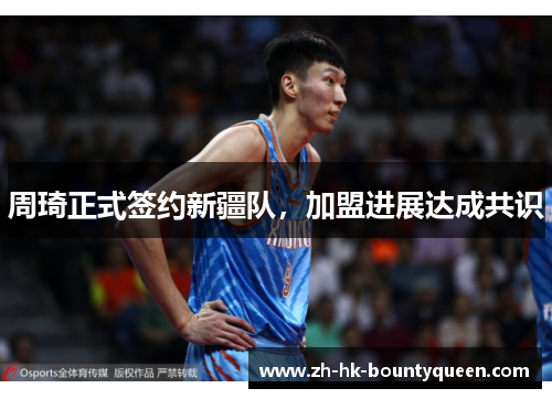 周琦正式签约新疆队,加盟进展达成共识 周琦正式签约新疆队,加盟进展达成共识