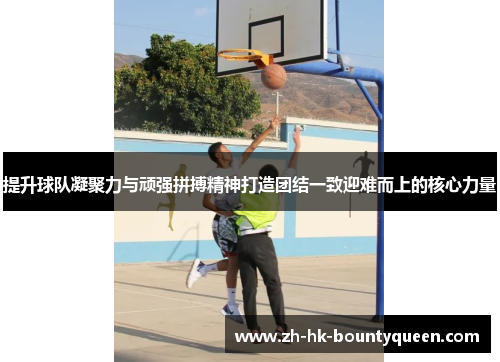 提升球队凝聚力与顽强拼搏精神打造团结一致迎难而上的核心力量