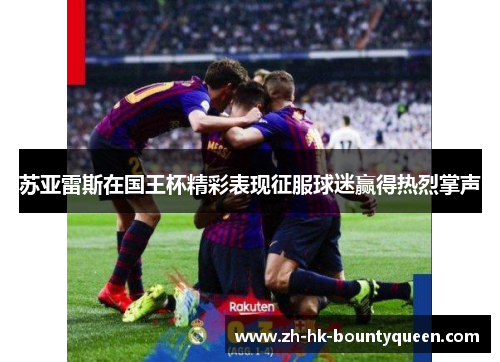 苏亚雷斯在国王杯精彩表现征服球迷赢得热烈掌声