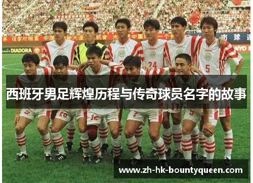 西班牙男足辉煌历程与传奇球员名字的故事 西班牙男足辉煌历程与传奇球员名字的故事