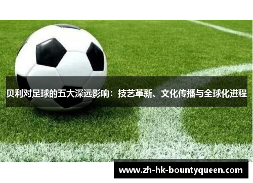贝利对足球的五大深远影响:技艺革新、文化传播与全球化进程 贝利对足球的五大深远影响:技艺革新、文化传播与全球化进程