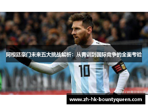 阿根廷豪门未来五大挑战解析:从青训到国际竞争的全面考验 阿根廷豪门未来五大挑战解析:从青训到国际竞争的全面考验