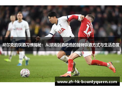 胡尔克的饮酒习惯揭秘：从球场到酒吧他的独特饮酒方式与生活态度