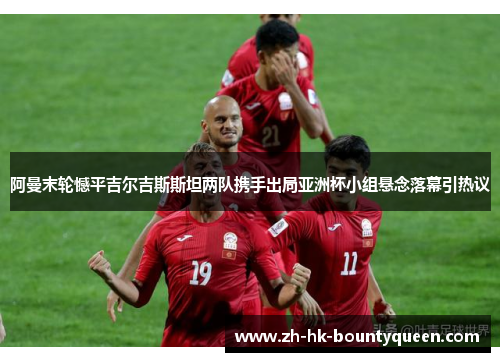 阿曼末轮憾平吉尔吉斯斯坦两队携手出局亚洲杯小组悬念落幕引热议