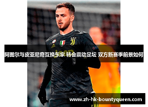 阿图尔与皮亚尼奇互换东家 转会震动足坛 双方新赛季前景如何 阿图尔与皮亚尼奇互换东家 转会震动足坛 双方新赛季前景如何