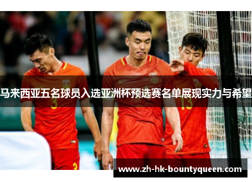 马来西亚五名球员入选亚洲杯预选赛名单展现实力与希望