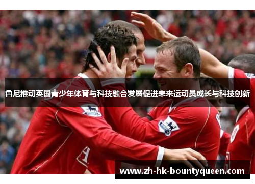 鲁尼推动英国青少年体育与科技融合发展促进未来运动员成长与科技创新