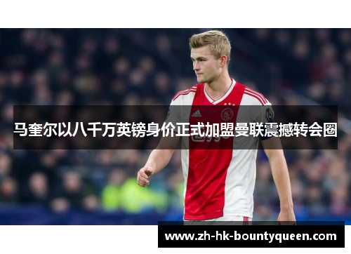 马奎尔以八千万英镑身价正式加盟曼联震撼转会圈 马奎尔以八千万英镑身价正式加盟曼联震撼转会圈