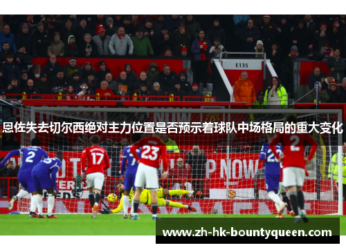 恩佐失去切尔西绝对主力位置是否预示着球队中场格局的重大变化 恩佐失去切尔西绝对主力位置是否预示着球队中场格局的重大变化